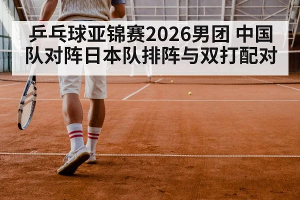 乒乓球亚锦赛2026男团 中国队对阵日本队排阵与双打配对
