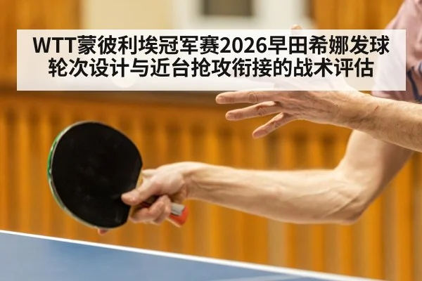 WTT蒙彼利埃冠军赛2026早田希娜发球轮次设计与近台抢攻衔接的战术评估